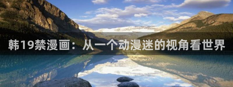 韩漫免费观看大全漫画下拉式：韩19禁漫画：从一个动漫迷的视角看世界