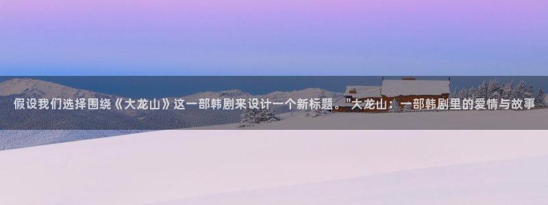 日韩漫画无删减免费版：假设我们选择围绕《大龙山》这一部韩剧来设计一个新标题。\